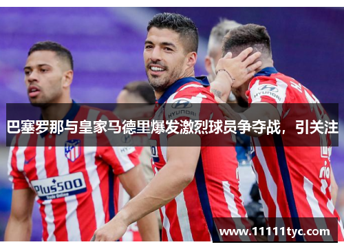 巴塞罗那与皇家马德里爆发激烈球员争夺战，引关注
